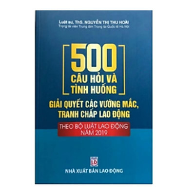 Sách - 500 câu hỏi và tình huống giải quyết các vướng mắc tranh chấp lao động theo Bộ Luật Lao Động năm 2019 - Nguyễn Thị Thu Hoài - Nhà xuất bản Lao Động 
